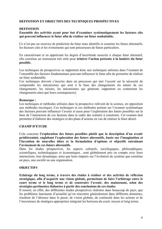 DEFINITION ET OBJECTIFS DES TECHNIQUES PROSPECTIVES

DEFINITION
Ensemble des activités ayant pour but d’examiner systématiquement les facteurs clés
qui peuvent influencer le futur afin de réaliser un futur souhaitable.

Ce n’est pas un exercice de prédiction du futur mais identifie et examine les futurs alternatifs,
les facteurs clés et les évènements qui sont précurseurs de futurs particuliers.

En caractérisant et en appréciant les degrés d’incertitude associée à chaque futur alternatif,
elle constitue un instrument très utile pour éclairer l’action présente à la lumière du futur
possible.

Les techniques de prospectives se rapportent donc aux techniques utilisées dans l’examen de
l’ensemble des facteurs fondamentaux pouvant influencer le futur afin de permettre de réaliser
un futur souhaitable.
Ces techniques doivent s’inscrire dans un processus qui met l’accent sur la nécessité de
comprendre les mécanismes qui sont à la base des changements (la nature de ces
changements, les raisons, les mécanismes qui génèrent, supportent ou contrarient les
changements ainsi que leurs conséquences).

Remarque :
Les techniques et méthodes utilisées dans la prospective relèvent de la science, en opposition
aux méthodes mystiques. Ces techniques et ces méthodes portent sur l’examen systématique
des facteurs pouvant influencer l’avenir et aussi pour l’exploration des futurs possibles sur la
base de l’interaction de ces facteurs dans le cadre des scénarii à construire. Cet examen doit
permettre d’élaborer des stratégies et des plans d’actions en vue de réaliser le futur désiré.

CHAMP D’ETUDE

Cela concerne l’exploration des futurs possibles plutôt que la description d’un avenir
prédéterminé, englobant l’exploration des futurs alternatifs, basée sur l’imagination et
l’invention de nouvelles idées et la formulation d’options et objectifs entraînant
l’avènement de ces futurs alternatifs.
Dans les études prospectives, les aspects culturels, sociologiques, philosophiques,
scientifiques, technologiques et économiques…sont globalement pris en compte avec leurs
interactions, leur dynamique, ainsi que leurs impacts sur l’évolution du système que constitue
un pays, une société ou une organisation.

OBJECTIFS

Eclairage du long terme, à travers des études à réaliser et des activités de réflexion
stratégique, afin d’acquérir une vision globale, permettant de faire l’arbitrage entre le
court terme et le long terme et de construire l’avenir, des maintenant, selon des
stratégies pertinentes élaborées à partir des conclusions de ces études.
Il ressort, en effet, des différentes études prospectives réalisées dans beaucoup de pays, que
les problèmes lancinants d’actualité qu’on rencontre généralement dans différents domaines,
résultent de l’absence dans le passé, de vision globale, de continuité dans les actions et de
l’inexistence de stratégies appropriées intégrant les horizons du court, moyen et long terme.



                                                                                               6
 