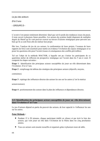 Le jeu des acteurs

D’ici 5 ans

- GROUPE D -



L’avenir n’est jamais totalement déterminé. Quel que soit le poids des tendances issues du passé,
il reste ouvert à plusieurs futurs possibles. Les acteurs du système étudié disposent de multiples
degrés de liberté qu’ils vont pouvoir exercer au travers d’actions stratégiques pour parvenir aux
buts qu’ils se sont fixés afin de réaliser leur projet.

Dès lors, l’analyse du jeu de ces acteurs, la confrontation de leurs projets, l’examen de leurs
rapports de force sont essentiels pour mettre en évidence l’évolution des enjeux stratégiques et se
poser les questions-clés pour l’avenir (issues et conséquences des conflits prévisibles).

Tel est l’objet de la méthode MACTOR, à laquelle ont pu s’initier les participants de ce
quatrième atelier de réflexion de prospective stratégique sur l’avenir dans les 5 ans à venir. Il
comporte les étapes suivantes :
Etape 1 : identification des principaux acteurs susceptibles de jouer un rôle déterminant dans
l’évolution d’ici à 5 ans.
Etape 2 : remplissage du tableau des stratégies des principaux acteurs (objectifs, moyens,

contraintes).

Etape 3 : repérage des influences directes des acteurs les uns sur les autres (c’est la matrice

acteurs/acteurs).

Etape 4 : positionnement des acteurs dans le plan des influences et dépendances directes.




1) L’identification des principaux acteurs susceptibles de jouer un rôle déterminant
dans l’évolution d' ici 5 ans

Le jeu d’acteurs dépend en partie du pouvoir des acteurs, de leur capacité à s’influencer les uns
sur les autres.

Point Méthode :

     •   Pendant 15 à 20 minutes, chaque participant établit en silence et par écrit la liste des
         acteurs, qui vont jouer un rôle dans l’évolution de la filière dans les cinq prochaines
         années.

     •   Tous ces acteurs sont ensuite recueillis et organisés grâce à plusieurs tours de table.

64
 