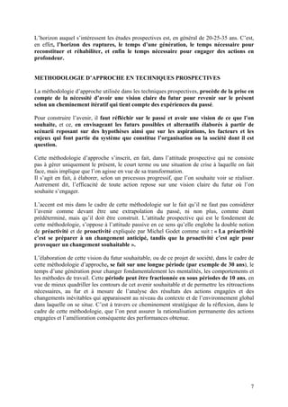 L’horizon auquel s’intéressent les études prospectives est, en général de 20-25-35 ans. C’est,
en effet, l’horizon des ruptures, le temps d’une génération, le temps nécessaire pour
reconstituer et réhabiliter, et enfin le temps nécessaire pour engager des actions en
profondeur.


METHODOLOGIE D’APPROCHE EN TECHNIQUES PROSPECTIVES

La méthodologie d’approche utilisée dans les techniques prospectives, procède de la prise en
compte de la nécessité d’avoir une vision claire du futur pour revenir sur le présent
selon un cheminement itératif qui tient compte des expériences du passé.

Pour construire l’avenir, il faut réfléchir sur le passé et avoir une vision de ce que l’on
souhaite, et ce, en envisageant les futurs possibles et alternatifs élaborés à partir de
scénarii reposant sur des hypothèses ainsi que sur les aspirations, les facteurs et les
enjeux qui font partie du système que constitue l’organisation ou la société dont il est
question.

Cette méthodologie d’approche s’inscrit, en fait, dans l’attitude prospective qui ne consiste
pas à gérer uniquement le présent, le court terme ou une situation de crise à laquelle on fait
face, mais implique que l’on agisse en vue de sa transformation.
Il s’agit en fait, à élaborer, selon un processus progressif, que l’on souhaite voir se réaliser.
Autrement dit, l’efficacité de toute action repose sur une vision claire du futur où l’on
souhaite s’engager.

L’accent est mis dans le cadre de cette méthodologie sur le fait qu’il ne faut pas considérer
l’avenir comme devant être une extrapolation du passé, ni non plus, comme étant
prédéterminé, mais qu’il doit être construit. L’attitude prospective qui est le fondement de
cette méthodologie, s’oppose à l’attitude passive en ce sens qu’elle englobe la double notion
de préactivité et de proactivité expliquée par Michel Godet comme suit : « La préactivité
c’est se préparer à un changement anticipé, tandis que la proactivité c’est agir pour
provoquer un changement souhaitable ».

L’élaboration de cette vision du futur souhaitable, ou de ce projet de société, dans le cadre de
cette méthodologie d’approche, se fait sur une longue période (par exemple de 30 ans), le
temps d’une génération pour changer fondamentalement les mentalités, les comportements et
les méthodes de travail. Cette période peut être fractionnée en sous périodes de 10 ans, en
vue de mieux quadriller les contours de cet avenir souhaitable et de permettre les rétroactions
nécessaires, au fur et à mesure de l’analyse des résultats des actions engagées et des
changements inévitables qui apparaissent au niveau du contexte et de l’environnement global
dans laquelle on se situe. C’est à travers ce cheminement stratégique de la réflexion, dans le
cadre de cette méthodologie, que l’on peut assurer la rationalisation permanente des actions
engagées et l’amélioration conséquente des performances obtenue.




                                                                                               7
 