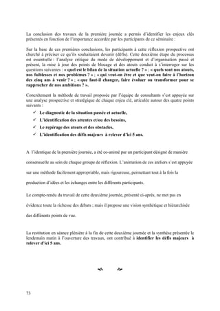 La conclusion des travaux de la première journée a permis d’identifier les enjeux clés
présentés en fonction de l’importance accordée par les participants de ce séminaire :

Sur la base de ces premières conclusions, les participants à cette réflexion prospective ont
cherché à préciser ce qu’ils souhaitaient devenir (défis). Cette deuxième étape du processus
est essentielle : l’analyse critique du mode de développement et d’organisation passé et
présent, la mise à jour des points de blocage et des atouts conduit à s’interroger sur les
questions suivantes : « quel est le bilan de la situation actuelle ? » ; « quels sont nos atouts,
nos faiblesses et nos problèmes ? » ; « qui veut-on être et que veut-on faire à l’horizon
des cinq ans à venir ? » ; « que faut-il changer, faire évoluer ou transformer pour se
rapprocher de nos ambitions ? ».

Concrètement la méthode de travail proposée par l’équipe de consultants s’est appuyée sur
une analyse prospective et stratégique de chaque enjeu clé, articulée autour des quatre points
suivants :
       Le diagnostic de la situation passée et actuelle,
       L’identification des attentes et/ou des besoins,
       Le repérage des atouts et des obstacles,
       L’identification des défis majeurs à relever d’ici 5 ans.


A l’identique de la première journée, a été co-animé par un participant désigné de manière

consensuelle au sein de chaque groupe de réflexion. L’animation de ces ateliers s’est appuyée

sur une méthode facilement appropriable, mais rigoureuse, permettant tout à la fois la

production d’idées et les échanges entre les différents participants.

Le compte-rendu du travail de cette deuxième journée, présenté ci-après, ne met pas en

évidence toute la richesse des débats ; mais il propose une vision synthétique et hiérarchisée

des différents points de vue.


La restitution en séance plénière à la fin de cette deuxième journée et la synthèse présentée le
lendemain matin à l’ouverture des travaux, ont contribué à identifier les défis majeurs à
relever d’ici 5 ans.




                                                     



73
 