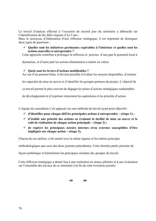 Le travail d’analyse effectué à l’occasion du second jour du séminaire a débouché sur
l’identification de dix défis majeurs d’ici 5 ans :
Dans le processus d’élaboration d’une réflexion stratégique, il est important de distinguer
deux types de questions :
         Quelles sont les initiatives pertinentes repérables à l’intérieur et quelles sont les
         actions nouvelles à entreprendre ?
     Cette approche contribue à prolonger la réflexion et préciser d’une part le potentiel local à

     dynamiser, et d’autre part les actions élémentaires à mettre en valeur.

         Quels sont les leviers d’actions mobilisables ?
     Au vue d’un premier bilan, il devient possible d’évaluer les moyens disponibles, d’estimer

     les capacités de mise en œuvre et d’identifier les groupes porteurs de projets. L’objectif de

     ce travail permet le plus souvent de dégager les pistes d’actions stratégiques souhaitables

     de développement et d’exprimer clairement les aspirations et les priorités d’action.


L’équipe de consultants s’est appuyée sur une méthode de travail ayant pour objectifs :
         d’identifier pour chaque défi les principales actions à entreprendre – (étape 1) ;
         d’établir une priorité des actions en évaluant la facilité de mise en œuvre et le
         coût de réalisation de chaque action principale – (étape 2) ;
         de repérer les principaux acteurs internes et/ou externes susceptibles d’être
         impliqués sur chaque action – (étape 3).

Chacun de ces ateliers, a été animé avec la même rigueur et les mêmes principes

méthodologiques que ceux des deux journées précédentes. Cette dernière partie présente de

façon synthétique et hiérarchisée les principaux résultats des groupes de travail.

Cette réflexion stratégique a donné lieu à une restitution en séance plénière et à une évaluation
sur l’ensemble des travaux de ce séminaire à la fin de cette troisième journée.



                                                      




78
 
