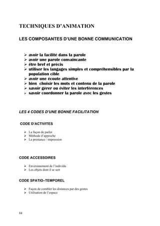 TECHNIQUES D’ANIMATION

LES COMPOSANTES D’UNE BONNE COMMUNICATION


     avoir la facilité dans la parole
     avoir une parole convaincante
     être bref et précis
     utiliser les langages simples et compréhensibles par la
     population cible
     avoir une écoute attentive
     bien choisir les mots et contenu de la parole
     savoir gérer ou éviter les interférences
     savoir coordonner la parole avec les gestes



LES 4 CODES D’UNE BONNE FACILITATION


CODE D’ACTIVITES

     La façon de parler
     Méthode d’approche
     La prestance / impression




CODE ACCESSOIRES

     Environnement de l’individu
     Les objets dont il se sert


CODE SPATIO–TEMPOREL

     Façon de combler les distances par des gestes
     Utilisation de l’espace




84
 