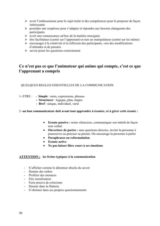 avoir l’enthousiasme pour le sujet traité et des compétences pour le proposer de façon
         intéressante
         posséder une souplesse pour s’adapter et répondre aux besoins changeants des
         participants
         avoir une connaissance ad hoc de la matière enseignée
         être facilitateur (centré sur l’apprenant) et non un manipulateur (centré sur lui même)
         encourager à la créativité et la réflexion des participants, vers des modifications
         d’attitudes et de pensées
         savoir poser les questions correctement



Ce n’est pas ce que l’animateur qui anime qui compte, c’est ce que
l’apprenant a compris


 QUELQUES REGLES ESSENTIELLES DE LA COMMUNICATION


1- ETRE :     - Simple : mots, expressions, phrases
              - Structurer : logique, plan, étapes
              - Bref : unique, individuel, varié

2- un bon communicateur doit avant tout apprendre à écouter, et à gérer cette écoute :


                   •   Ecoute passive : rester silencieux, communiquer son intérêt de façon
                       non verbal.
                   •   Ouverture de portes : sans questions directes, inviter la personne à
                       poursuivre ou préciser sa pensée. On encourage la personne à parler
                   •   Paraphrases ou reformulation
                   •   Ecoute active
                   •   Ne pas laisser libre cours à ses émotions


ATTENTION ; les freins typiques à la communication


     -   S’afficher comme le détenteur absolu du savoir
     -   Donner des ordres
     -   Proférer des menaces
     -   Etre moralisateur
     -   Faire preuve de criticisme
     -   Donner dans la flatterie
     -   S’obstiner dans ses propres questionnements




90
 