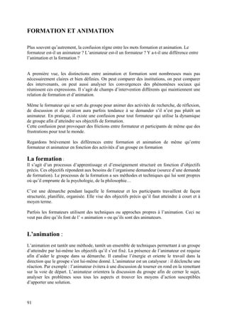 FORMATION ET ANIMATION

Plus souvent qu’autrement, la confusion règne entre les mots formation et animation. Le
formateur est-il un animateur ? L’animateur est-il un formateur ? Y a-t-il une différence entre
l’animation et la formation ?


A première vue, les distinctions entre animation et formation sont nombreuses mais pas
nécessairement claires et bien définies. On peut comparer des institutions, on peut comparer
des intervenants, on peut aussi analyser les convergences des phénomènes sociaux qui
réunissent ces expressions. Il s’agit de champs d’intervention différents qui maintiennent une
relation de formation et d’animation.

Même le formateur qui se sert du groupe pour animer des activités de recherche, de réflexion,
de discussion et de création aura parfois tendance à se demander s’il n’est pas plutôt un
animateur. En pratique, il existe une confusion pour tout formateur qui utilise la dynamique
de groupe afin d’atteindre ses objectifs de formation.
Cette confusion peut provoquer des frictions entre formateur et participants de même que des
frustrations pour tout le monde.

Regardons brièvement les différences entre formation et animation de même qu’entre
formateur et animateur en fonction des activités d’un groupe en formation

La formation :
Il s’agit d’un processus d’apprentissage et d’enseignement structuré en fonction d’objectifs
précis. Ces objectifs répondent aux besoins de l’organisme demandeur (source d’une demande
de formation). Le processus de la formation a ses méthodes et techniques qui lui sont propres
où qu’il emprunte de la psychologie, de la philosophie…

C’est une démarche pendant laquelle le formateur et les participants travaillent de façon
structurée, planifiée, organisée. Elle vise des objectifs précis qu’il faut atteindre à court et à
moyen terme.

Parfois les formateurs utilisent des techniques ou approches propres à l’animation. Ceci ne
veut pas dire qu’ils font de l’ « animation » ou qu’ils sont des animateurs.


L’animation :
L’animation est tantôt une méthode, tantôt un ensemble de techniques permettant à un groupe
d’atteindre par lui-même les objectifs qu’il s’est fixé. La présence de l’animateur est requise
afin d’aider le groupe dans sa démarche. Il canalise l’énergie et oriente le travail dans la
direction que le groupe s’est lui-même donné. L’animateur est un catalyseur : il déclenche une
réaction. Par exemple : l’animateur évitera à une discussion de tourner en rond en la remettant
sur la voie de départ. L’animateur orientera la discussion du groupe afin de cerner le sujet,
analyser les problèmes sous tous les aspects et trouver les moyens d’action susceptibles
d’apporter une solution.



91
 