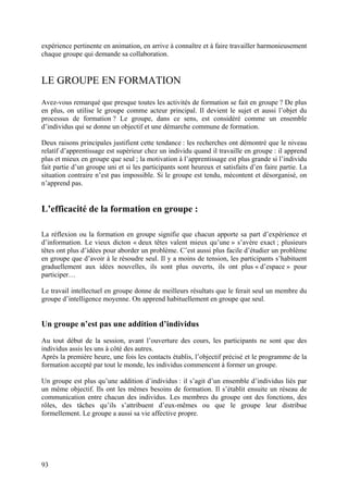 expérience pertinente en animation, en arrive à connaître et à faire travailler harmonieusement
chaque groupe qui demande sa collaboration.


LE GROUPE EN FORMATION
Avez-vous remarqué que presque toutes les activités de formation se fait en groupe ? De plus
en plus, on utilise le groupe comme acteur principal. Il devient le sujet et aussi l’objet du
processus de formation ? Le groupe, dans ce sens, est considéré comme un ensemble
d’individus qui se donne un objectif et une démarche commune de formation.

Deux raisons principales justifient cette tendance : les recherches ont démontré que le niveau
relatif d’apprentissage est supérieur chez un individu quand il travaille en groupe : il apprend
plus et mieux en groupe que seul ; la motivation à l’apprentissage est plus grande si l’individu
fait partie d’un groupe uni et si les participants sont heureux et satisfaits d’en faire partie. La
situation contraire n’est pas impossible. Si le groupe est tendu, mécontent et désorganisé, on
n’apprend pas.


L’efficacité de la formation en groupe :

La réflexion ou la formation en groupe signifie que chacun apporte sa part d’expérience et
d’information. Le vieux dicton « deux têtes valent mieux qu’une » s’avère exact ; plusieurs
têtes ont plus d’idées pour aborder un problème. C’est aussi plus facile d’étudier un problème
en groupe que d’avoir à le résoudre seul. Il y a moins de tension, les participants s’habituent
graduellement aux idées nouvelles, ils sont plus ouverts, ils ont plus « d’espace » pour
participer…

Le travail intellectuel en groupe donne de meilleurs résultats que le ferait seul un membre du
groupe d’intelligence moyenne. On apprend habituellement en groupe que seul.


Un groupe n’est pas une addition d’individus
Au tout début de la session, avant l’ouverture des cours, les participants ne sont que des
individus assis les uns à côté des autres.
Après la première heure, une fois les contacts établis, l’objectif précisé et le programme de la
formation accepté par tout le monde, les individus commencent à former un groupe.

Un groupe est plus qu’une addition d’individus : il s’agit d’un ensemble d’individus liés par
un même objectif. Ils ont les mêmes besoins de formation. Il s’établit ensuite un réseau de
communication entre chacun des individus. Les membres du groupe ont des fonctions, des
rôles, des tâches qu’ils s’attribuent d’eux-mêmes ou que le groupe leur distribue
formellement. Le groupe a aussi sa vie affective propre.




93
 