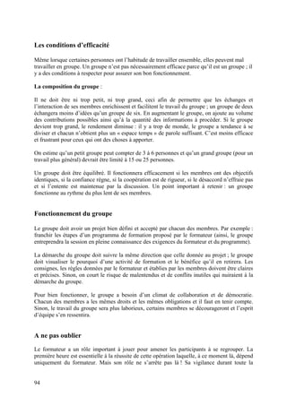 Les conditions d’efficacité

Même lorsque certaines personnes ont l’habitude de travailler ensemble, elles peuvent mal
travailler en groupe. Un groupe n’est pas nécessairement efficace parce qu’il est un groupe ; il
y a des conditions à respecter pour assurer son bon fonctionnement.

La composition du groupe :

Il ne doit être ni trop petit, ni trop grand, ceci afin de permettre que les échanges et
l’interaction de ses membres enrichissent et facilitent le travail du groupe ; un groupe de deux
échangera moins d’idées qu’un groupe de six. En augmentant le groupe, on ajoute au volume
des contributions possibles ainsi qu’à la quantité des informations à procéder. Si le groupe
devient trop grand, le rendement diminue : il y a trop de monde, le groupe a tendance à se
diviser et chacun n’obtient plus un « espace temps » de parole suffisant. C’est moins efficace
et frustrant pour ceux qui ont des choses à apporter.

On estime qu’un petit groupe peut compter de 3 à 6 personnes et qu’un grand groupe (pour un
travail plus général) devrait être limité à 15 ou 25 personnes.

Un groupe doit être équilibré. Il fonctionnera efficacement si les membres ont des objectifs
identiques, si la confiance règne, si la coopération est de rigueur, si le désaccord n’effraie pas
et si l’entente est maintenue par la discussion. Un point important à retenir : un groupe
fonctionne au rythme du plus lent de ses membres.


Fonctionnement du groupe

Le groupe doit avoir un projet bien défini et accepté par chacun des membres. Par exemple :
franchir les étapes d’un programma de formation proposé par le formateur (ainsi, le groupe
entreprendra la session en pleine connaissance des exigences du formateur et du programme).

La démarche du groupe doit suivre la même direction que celle donnée au projet ; le groupe
doit visualiser le pourquoi d’une activité de formation et le bénéfice qu’il en retirera. Les
consignes, les règles données par le formateur et établies par les membres doivent être claires
et précises. Sinon, on court le risque de malentendus et de conflits inutiles qui nuiraient à la
démarche du groupe.

Pour bien fonctionner, le groupe a besoin d’un climat de collaboration et de démocratie.
Chacun des membres a les mêmes droits et les mêmes obligations et il faut en tenir compte.
Sinon, le travail du groupe sera plus laborieux, certains membres se décourageront et l’esprit
d’équipe s’en ressentira.


A ne pas oublier
Le formateur a un rôle important à jouer pour amener les participants à se regrouper. La
première heure est essentielle à la réussite de cette opération laquelle, à ce moment là, dépend
uniquement du formateur. Mais son rôle ne s’arrête pas là ! Sa vigilance durant toute la


94
 