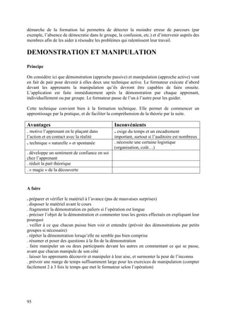 démarche de la formation lui permettra de détecter la moindre erreur de parcours (par
exemple, l’absence de démocratie dans le groupe, la confusion, etc.) et d’intervenir auprès des
membres afin de les aider à résoudre les problèmes qui ralentissent leur travail.

DEMONSTRATION ET MANIPULATION
Principe

On considère ici que démonstration (approche passive) et manipulation (approche active) vont
en fait de pair pour devenir à elles deux une technique active. Le formateur exécute d’abord
devant les apprenants la manipulation qu’ils devront être capables de faire ensuite.
L’application est faite immédiatement après la démonstration par chaque apprenant,
individuellement ou par groupe. Le formateur passe de l’un à l’autre pour les guider.

Cette technique convient bien à la formation technique. Elle permet de commencer un
apprentissage par la pratique, et de faciliter la compréhension de la théorie par la suite.

Avantages                                       Inconvénients
. motive l’apprenant en le plaçant dans         . exige du temps et un encadrement
l’action et en contact avec la réalité          important, surtout si l’auditoire est nombreux
. technique « naturelle » et spontanée          . nécessite une certaine logistique
                                                (organisation, coût…)
. développe un sentiment de confiance en soi
chez l’apprenant
. réduit la part théorique
. « magie » de la découverte



A faire

. préparer et vérifier le matériel à l’avance (pas de mauvaises surprises)
. disposer le matériel avant le cours
. fragmenter la démonstration en paliers si l’opération est longue
. préciser l’objet de la démonstration et commenter tous les gestes effectués en expliquant leur
pourquoi
. veiller à ce que chacun puisse bien voir et entendre (prévoir des démonstrations par petits
groupes si nécessaire)
. répéter la démonstration lorsqu’elle ne semble pas bien comprise
. résumer et poser des questions à la fin de la démonstration
. faire manipuler un ou deux participants devant les autres en commentant ce qui se passe,
avant que chacun manipule de son côté
. laisser les apprenants découvrir et manipuler à leur aise, et surmonter la peur de l’inconnu
. prévoir une marge de temps suffisamment large pour les exercices de manipulation (compter
facilement 2 à 3 fois le temps que met le formateur selon l’opération)




95
 