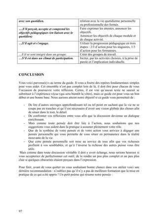 avec son quotidien.                              relation avec la vie quotidienne personnelle
                                                 ou professionnelle des formés.
…S’il perçoit, accepte et comprend les           Faire exprimer les attentes, annoncer les
objectifs pédagogiques (en liaison avec le       objectifs.
quotidien)                                       Annoncer les objectifs de chaque module et
                                                 de chaque activité.
…S’il agit et s’engage.                          Utiliser la progression pédagogique en trois
                                                 étapes : 2/3 d’action pour les stagiaires, 1/3
                                                 d’action pour les formateurs.
…S’il se sent intégré dans un groupe.            Créer des groupes de travail.
…S’il est dans un climat de participation.       Inciter, par les activités choisies, à la prise de
                                                 parole et l’implication individuelle.



CONCLUSION

Vous voici parvenu(e) s au terme du guide. Il vous a fourni des repères fondamentaux simples
pour vous aider. Cet ensemble n’est pas complet loin de là, il doit être pour chacun de vous
l’occasion de poursuivre votre réflexion. Certes, il est vrai qu’aucun texte ne saurait se
substituer à l’expérience vécue (qui sera bientôt la vôtre), mais ce guide est pour vous un bon
début et une bonne base. Nous aurions atteint notre objectif si ce guide vous permettait de :

     -   De lire d’autres ouvrages approfondissant tel ou tel point en sachant que la vie ne se
         coupe pas en tranches et qu’il est nécessaire d’avoir une vision globale des choses afin
         de situer dans le tout, le détail.
    - De confronter vos réflexions entre vous afin que la discussion devienne un dialogue
         enrichissant.
    - Mais comme toute pensée doit être liée à l’action, nous souhaitons que nos
         suggestions vous aident dans la pratique à assumer pleinement votre rôle.
    - Que de la synthèse de votre pensée et de votre action vous arriviez à dégager une
         pensée personnelle qui vous permette de vous situer en permanence dans la réalité
         mouvante de la vie.
    - Que cette pensée personnelle soit mise au service de tous afin que vos richesses
         profitent à vos semblables, et qu’à l’inverse la richesse des autres puisse vous être
         utile.
 Mais comme dans toute discussion véritable il doit y avoir échange, nous serions heureux si
vous accepteriez de perfectionner cet outil, de le rendre un peu plus complet et un peu plus
clair si quelques obscurités étaient perçues dans l’expression.

Pour finir, avant de vous quitter en vous souhaitant bonne chance dans vos atelier voici une
dernière recommandation : n’oubliez pas qu’il n’y a pas de meilleure formation que la mise en
pratique de ce qui a été appris ! Un petit poème qui résume notre pensée :




97
 