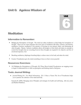 Unit 6: Ageless Wisdom of 
Unit 6 
Meditation 
Information to Remember: 
 Bridging the Hemisphere of thought. The mind can utilize meditation to help bridge the hemisphere of 
thought. There are two main categories that most areas of meditation fall under, exclusive and inclusive 
meditation. Exclusive meditation is the practice of focusing on one primary object, and eliminating all 
other thoughts. Mantra. Inclusive meditation allows all thoughts to form freely and makes no attempt to 
control the thoughts that are occurring; however these thoughts are required to be objective and free of 
emotional responses. Zen 
 Breathing meditation, diaphragm breathing helps to release stress in the body and calms the mind. 
 Creative Visualizations give the mind something to focus on that is more peaceful. 
Resources: Exercises: 
 18.3 Bridging the Hemispheres of Thought, 20.2 Three Short Guided Visualizations are stepping stones 
to begin to understand how to shift our perception and thinking mind to find peace. 
Tools: Journal Writing: 
· Journal Writing 18.1 Too Much Information, 20.1 I Have a Vision: The Art of Visualization helps 
you to practice the calmness of the mind and body. 
Seaward, B. (2009). Managing stress: Principles and strategies for health and well-being . (6th ed.). Jones 
and Bartlett Publishers. 
8 
 