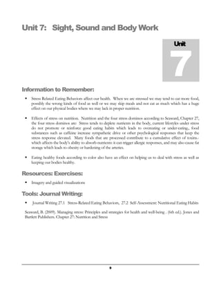 Unit 7: Sight, Sound and Body Work 
Unit 7 
Information to Remember: 
 Stress Related Eating Behaviors affect our health. When we are stressed we may tend to eat more food, 
possibly the wrong kinds of food as well or we may skip meals and not eat as much which has a huge 
effect on our physical bodies where we may lack in proper nutrition. 
 Effects of stress on nutrition. Nutrition and the four stress dominos according to Seaward, Chapter 27, 
the four stress dominos are: Stress tends to deplete nutrients in the body, current lifestyles under stress 
do not promote or reinforce good eating habits which leads to overeating or under-eating., food 
substances such as caffeine increase sympathetic drive or other psychological responses that keep the 
stress response elevated. Many foods that are processed contribute to a cumulative effect of toxins.- 
which affects the body’s ability to absorb nutrients: it can trigger allergic responses, and may also cause fat 
storage which leads to obesity or hardening of the arteries. 
 Eating healthy foods according to color also have an effect on helping us to deal with stress as well as 
keeping our bodies healthy. 
Resources: Exercises: 
 Imagery and guided visualizations 
Tools: Journal Writing: 
 Journal Writing 27.1 Stress-Related Eating Behaviors, 27.2 Self-Assessment: Nutritional Eating Habits 
Seaward, B. (2009). Managing stress: Principles and strategies for health and well-being . (6th ed.). Jones and 
Bartlett Publishers. Chapter 27: Nutrition and Stress 
9 
 