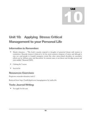 Unit 10: Applying Stress: Critical 
Management to your Personal Life 
Information to Remember: 
 Muscle relaxation – “The body’s muscles respond to thoughts of perceived threats with tension or 
contraction. Muscular tension is believed to be the most common symptom of stress, and although it 
may not send people to hospital emergency rooms like other stress-related disorders, its cumulative 
effects can be stiffness, pain, and discomfort. In extreme cases, it can distort and dis-align posture and 
joint stability.”(Seaward, 2009). 
 Calming the 5 senses 
 Survival kit 
Resources: Exercises: 
Progressive muscular relaxation, track 2 
Retrieved from: http://health.jbpub.com/managingstress/6e/audio.cfm 
Tools: Journal Writing: 
 Not apply for this unit. 
Unit 10 
12 
 