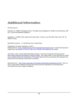 Additional Information 
Primary source: 
Seaward, B. (2009). Managing stress: Principles and strategies for health and well-being. (6th 
ed.). Jones and Bartlett Publishers. 
Sapolsky, R. (1998). Why zebras don't get ulcers. (3rd ed., pp 235-236). New York, NY: St. 
Martin's Press. 
Secondary sources: 1-2 sentences why I chose them 
Progressive muscular relaxation, track 2 
Retrieved from: http://health.jbpub.com/managingstress/6e/audio.cfm I chose this because it 
explains the techniques of how to relax your muscles with applying the breath. 
Verrengia, Justin, Pineal Gland Activation Secrets | Third Eye Conspiracy Retrieved from: 
http://www.youtube.com/watch?v=Y8Jm3J_RKkw This utube video is very well done by Justin 
as he explains about the importance of the pineal gland and the connecting links between the 
physical and the spiritual world within ourselves. 
Retrieved from: http://www.yoga-age.com/modern/philosophy/phylosophy16.html This is a 
site on yoga which explains how the mind works and the importance of the body/mind 
connection and how to apply meditation. 
13 
