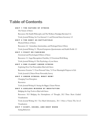 Table of Contents 
U N I T 1 T H E N A T U R E O F S T R E S S 
The Nature of Stress 
Resources: My Health Philosophy and The Wellness Paradigm Revisited 1:6 
Tools: Journal Writing Are You Stressed 1.1 and Personal Stress Inventory 1:5 
U N I T 2 T H E B O D Y A S B A T T L E F I E L D 
Physical Effects of Stress 
Resources: 2.2 Immediate, Intermediate, and Prolonged Stress Effects 
Tools: Journal Writing 3.1 Physical Symptoms Questionnaire and Health Profile 3.3 
U N I T 3 F E A S T O R F A M I N I N E 
Emotional and Psychological Effects of Stress 
Resources: 5.1 Anger Recognition Checklist, 5.9 Emotional Well-Being 
Tools: Journal Writing 4.1 The Psychology of your Stress 
U N I T 4 O N E P L A N E T U N D E R S T R E S S 
Exploring How Our Personalities Deal with Stress 
Resources: Exercise 7.1 Your Personal Value, 7.6 Your Meaningful Purpose in Life 
Tools: Journal 6.2 Stress Prone Personality Survey 
U N I T 5 U N D E R S T R E S S : W H A T N O W ? 
Changing Your Perception 
Resources: 
Tools: Journal Writing 8.1 Seeing the Bigger, Clearer Picture 
U N I T 6 A G E L E S S W I S D O M O F M E D I T A T I O N 
Bridging the Gap Tools to Deal with Stress 
Resources: 18.3 Bridging the Hemispheres of Thought, 20.2 Three Short Guided 
Visualizations 
Tools: Journal Writing 18.1 Too Much Information, 20.1 I Have a Vision: The Art of 
Visualization 
U N I T 7 S I G H T , S O U N D , A N D B O D Y W O R K 
Eating Behaviors 
 
