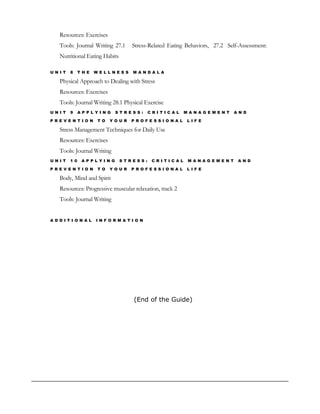 Resources: Exercises 
Tools: Journal Writing 27.1 Stress-Related Eating Behaviors, 27.2 Self-Assessment: 
Nutritional Eating Habits 
U N I T 8 T H E W E L L N E S S M A N D A L A 
Physical Approach to Dealing with Stress 
Resources: Exercises 
Tools: Journal Writing 28.1 Physical Exercise 
U N I T 9 A P P L Y I N G S T R E S S : C R I T I C A L M A N A G E M E N T A N D 
P R E V E N T I O N T O Y O U R P R O F E S S I O N A L L I F E 
Stress Management Techniques for Daily Use 
Resources: Exercises 
Tools: Journal Writing 
U N I T 1 0 A P P L Y I N G S T R E S S : C R I T I C A L M A N A G E M E N T A N D 
P R E V E N T I O N T O Y O U R P R O F E S S I O N A L L I F E 
Body, Mind and Spirit 
Resources: Progressive muscular relaxation, track 2 
Tools: Journal Writing 
A D D I T I O N A L I N F O R M A T I O N 
(End of the Guide) 
 
