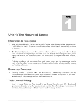 Unit 1 
Unit 1: The Nature of Stress 
Information to Remember: 
 What is health philosophy? The body is composed of mental, physical, emotional and spiritual aspects. 
Health philosophy is when the mental, physical, emotional and spiritual body is at a state of homeostasis 
or harmony. 
 The definition of stress is perceived threat whether real or unreal to our body, mind and spirit. Some 
stress factors include changes that you encounter, issues with the body that wears a person down, issues 
coping with situations, loss of emotional control, loss of inner peace and adaptation syndrome. (Seaward, 
2009). 
 Analyzing stress levels. It is important to figure out if you are stressed and what is causing the stress in 
order to be able to learn ways to manage stress through specific relaxation techniques, guided imagery, 
and breathing techniques. 
Resources: Exercises: 
 Inventory Exercise 1.1 (Seaward, 2009)– Are You Stressed? Understanding what stress is can be 
evaluated through this exercise to determine if you are stressed and what are the causes of your stress. 
This is important to know so you can figure out how to manage it. 
Tools: Journal Writing: 
 Unit 1 – Journal Writing Are You Stressed 1.1 and Personal Stress Inventory 1:5. This journal 
questionnaires determine the level of stress you have in your life. This helps to deepen your awareness of 
how much stress you have so you will learn what you can do to manage the stress. 
4 
 
