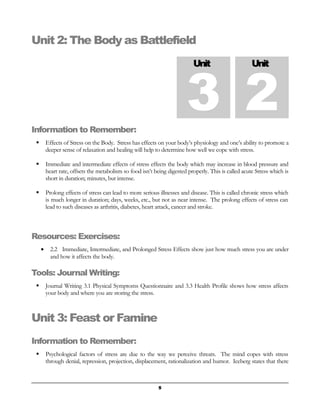 Unit 2: The Body as Battlefield 
Unit 2 Unit 3 
Information to Remember: 
 Effects of Stress on the Body. Stress has effects on your body’s physiology and one’s ability to promote a 
deeper sense of relaxation and healing will help to determine how well we cope with stress. 
 Immediate and intermediate effects of stress effects the body which may increase in blood pressure and 
heart rate, offsets the metabolism so food isn’t being digested properly. This is called acute Stress which is 
short in duration; minutes, but intense. 
 Prolong effects of stress can lead to more serious illnesses and disease. This is called chronic stress which 
is much longer in duration; days, weeks, etc., but not as near intense. The prolong effects of stress can 
lead to such diseases as arthritis, diabetes, heart attack, cancer and stroke. 
Resources: Exercises: 
· 2.2 Immediate, Intermediate, and Prolonged Stress Effects show just how much stress you are under 
and how it affects the body. 
Tools: Journal Writing: 
 Journal Writing 3.1 Physical Symptoms Questionnaire and 3.3 Health Profile shows how stress affects 
your body and where you are storing the stress. 
Unit 3: Feast or Famine 
Information to Remember: 
 Psychological factors of stress are due to the way we perceive threats. The mind copes with stress 
through denial, repression, projection, displacement, rationalization and humor. Iceberg states that there 
5 
 