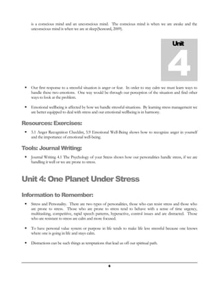 is a conscious mind and an unconscious mind. The conscious mind is when we are awake and the 
unconscious mind is when we are at sleep(Seaward, 2009). 
 Our first response to a stressful situation is anger or fear. In order to stay calm we must learn ways to 
handle these two emotions. One way would be through our perception of the situation and find other 
ways to look at the problem. 
 Emotional wellbeing is affected by how we handle stressful situations. By learning stress management we 
are better equipped to deal with stress and our emotional wellbeing is in harmony. 
Resources: Exercises: 
 5.1 Anger Recognition Checklist, 5.9 Emotional Well-Being shows how to recognize anger in yourself 
and the importance of emotional well-being. 
Tools: Journal Writing: 
 Journal Writing 4.1 The Psychology of your Stress shows how our personalities handle stress, if we are 
handling it well or we are prone to stress. 
Unit 4: One Planet Under Stress 
Information to Remember: 
 Stress and Personality. There are two types of personalities, those who can resist stress and those who 
are prone to stress. Those who are prone to stress tend to behave with a sense of time urgency, 
multitasking, competitive, rapid speech patterns, hyperactive, control issues and are distracted. Those 
who are resistant to stress are calm and more focused. 
 To have personal value system or purpose in life tends to make life less stressful because one knows 
where one is going in life and stays calm. 
 Distractions can be such things as temptations that lead us off our spiritual path. 
Unit 4 
6 
 
