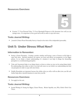 Resources: Exercises: 
· Exercise 7.1 Your Personal Value, 7.6 Your Meaningful Purpose in Life determine how well you can 
manage stress. It is important to have good self-worth in order to cope with stress. 
Tools: Journal Writing: 
 Journal 6.2 Stress Prone Personality Survey is based on the traits of the codependent personality. 
Unit 5: Under Stress: What Now? 
Information to Remember: 
 Seeing a Clearer Perceptive. Creating a positive mindset and having a sense of humor on life helps to 
cope with stress. Stressful situations can narrow our focus and distort our perspective on the bigger 
picture. As we obtain a clearer understanding of a situation it can help to change the threatening 
perception to a nonthreatening perception. 
 Value and Assessment helps to see things clearer or shows us where we may not be seeing things clearly. 
By understanding what makes us deal or not deal with stress we can further our understanding and clear 
our perception in order to cope with stress better. 
 Healthy Boundaries are important because they define what you will or will not allow into your life and 
further help relieve stressful situations to enter into your life. 
Resources: Exercises: 
 Not apply for this unit. 
Tools: Journal Writing: 
 Journal Writing 8.1 Seeing the Bigger, Clearer Picture, Robert Sapolsky text, Why Zebra’s Don’t Get 
Ulcers. 
Unit 5 
7 
 