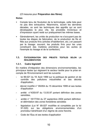(Cf mesures pour Préparation des fibres)
Notes
•      Compte tenu de l'évolution de la technologie, cette liste peut
       ne pas être exhaustive. Néanmoins, durant les dernières
       décades, ce sont les techniques des apprêts qui se sont
       développées le plus vite, les procédés tinctoriaux et
       d'impression ayant resté sur pratiquement les mêmes bases.
•      Généralement, les unités de production ne s'occupent pas de
       toutes les étapes de fabrication, de la production de fils et
       filés aux produits finis (articles d'habillement, etc.) en passant
       par le tissage: souvent, les produits finis pour les unes
       constituent des matières premières pour les autres (à
       l'exemple du tissage et de la confection).


1.3.       CATEGORISATION      DES    PROJETS    TEXTILES    SELON    LA
           REGLEMENTATION

1.3.1.      Cadre législatif
En matière d'intégration des dimensions environnementales, les
principaux textes qui régissent le secteur textile pour la prise en
compte de l'Environnement sont les suivants:
-      loi 99.021 du 19 Août 1999 sur la politique de gestion et de
       contrôle des pollutions industrielles et ses décrets
       d'application;
-      décret modifié n° 99-954 du 15 décembre 1999 et ses textes
       d'application
-      arrêté n°4355-97 du 13.05.97 portant définition des zones
       sensibles,
-      arrêté n° 18177/04 du 27 septembre 2004 portant définition
       et délimitation des zones forestières sensibles
-      législation (Loi N° 89.027 modifiée et complétée par la loi
       91.020) sur les obligations environnementales d'un
       promoteur bénéficiant d'un régime de zone franche.
-      Code de l’Eau et ses textes d’application



                                     10
 