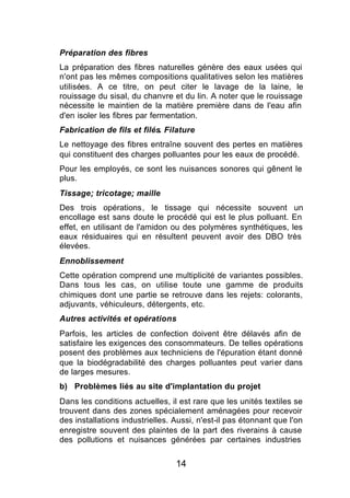Préparation des fibres
La préparation des fibres naturelles génère des eaux usées qui
n'ont pas les mêmes compositions qualitatives selon les matières
utilisées. A ce titre, on peut citer le lavage de la laine, le
rouissage du sisal, du chanvre et du lin. A noter que le rouissage
nécessite le maintien de la matière première dans de l'eau afin
d'en isoler les fibres par fermentation.
Fabrication de fils et filés. Filature
Le nettoyage des fibres entraîne souvent des pertes en matières
qui constituent des charges polluantes pour les eaux de procédé.
Pour les employés, ce sont les nuisances sonores qui gênent le
plus.
Tissage; tricotage; maille
Des trois opérations, le tissage qui nécessite souvent un
encollage est sans doute le procédé qui est le plus polluant. En
effet, en utilisant de l'amidon ou des polymères synthétiques, les
eaux résiduaires qui en résultent peuvent avoir des DBO très
élevées.
Ennoblissement
Cette opération comprend une multiplicité de variantes possibles.
Dans tous les cas, on utilise toute une gamme de produits
chimiques dont une partie se retrouve dans les rejets: colorants,
adjuvants, véhiculeurs, détergents, etc.
Autres activités et opérations
Parfois, les articles de confection doivent être délavés afin de
satisfaire les exigences des consommateurs. De telles opérations
posent des problèmes aux techniciens de l'épuration étant donné
que la biodégradabilité des charges polluantes peut varier dans
de larges mesures.
b) Problèmes liés au site d'implantation du projet
Dans les conditions actuelles, il est rare que les unités textiles se
trouvent dans des zones spécialement aménagées pour recevoir
des installations industrielles. Aussi, n'est-il pas étonnant que l'on
enregistre souvent des plaintes de la part des riverains à cause
des pollutions et nuisances générées par certaines industries


                                 14
 