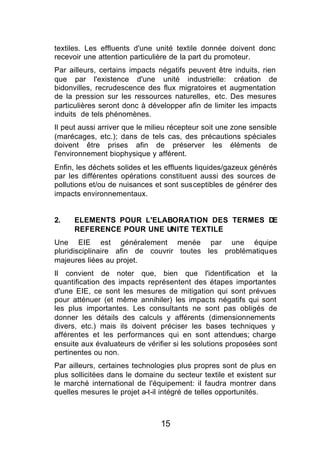 textiles. Les effluents d'une unité textile donnée doivent donc
recevoir une attention particulière de la part du promoteur.
Par ailleurs, certains impacts négatifs peuvent être induits, rien
que par l'existence d'une unité industrielle: création de
bidonvilles, recrudescence des flux migratoires et augmentation
de la pression sur les ressources naturelles, etc. Des mesures
particulières seront donc à développer afin de limiter les impacts
induits de tels phénomènes.
Il peut aussi arriver que le milieu récepteur soit une zone sensible
(marécages, etc.); dans de tels cas, des précautions spéciales
doivent être prises afin de préserver les éléments de
l'environnement biophysique y afférent.
Enfin, les déchets solides et les effluents liquides/gazeux générés
par les différentes opérations constituent aussi des sources de
pollutions et/ou de nuisances et sont susceptibles de générer des
impacts environnementaux.


2.    ELEMENTS POUR L'ELABORATION DES TERMES DE
      REFERENCE POUR UNE UNITE TEXTILE
Une EIE est généralement menée par une équipe
pluridisciplinaire afin de couvrir toutes les problématiques
majeures liées au projet.
Il convient de noter que, bien que l'identification et la
quantification des impacts représentent des étapes importantes
d'une EIE, ce sont les mesures de mitigation qui sont prévues
pour atténuer (et même annihiler) les impacts négatifs qui sont
les plus importantes. Les consultants ne sont pas obligés de
donner les détails des calculs y afférents (dimensionnements
divers, etc.) mais ils doivent préciser les bases techniques y
afférentes et les performances qui en sont attendues; charge
ensuite aux évaluateurs de vérifier si les solutions proposées sont
pertinentes ou non.
Par ailleurs, certaines technologies plus propres sont de plus en
plus sollicitées dans le domaine du secteur textile et existent sur
le marché international de l'équipement: il faudra montrer dans
quelles mesures le projet a-t-il intégré de telles opportunités.



                                15
 