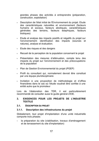 grandes phases des activités à entreprendre (préparation,
     construction, exploitation)

§    Description de l'état initial de l'Environnement du projet. Etude
     des caractéristiques naturelles et environnement (facteurs
     humains et sociaux, facteurs abiotiques, caractéristiques
     générales des terrains, facteurs édaphiques, facteurs
     biotiques)

§    Etude et analyse des impacts positifs et négatifs du projet sur
     l’environnement: identification des impacts (sources et
     natures), analyse et évaluation;

§    Etude des risques et des dangers

§    Recueil de la perception de la population concernant le projet

§    Présentation des mesures d’atténuation, compte tenu des
     impacts du projet sur l’environnement et des préoccupations
     de la population

§    Plan de Gestion Environnemental du projet (PGEP)

§    Profil du consultant qui, normalement devrait être constitué
     par une équipe pluridisciplinaire

§    Invitation à une proposition de méthodologie et d’offres
     financières dans le cas où l’étude voudrait être confiée à une
     entité autre que le promoteur

Lors de l’élaboration des TDR, il est particulièrement
recommandé de consulter aussi le guide général d’EIE.

3.       EXIGENCES POUR LES PROJETS DE L'INDUSTRIE
         TEXTILE
3.1.      D ESCRIPTION DU PROJET
3.1.1.     Description des infrastructures du projet
Globalement, tout projet d'implantation d'une unité industrielle
comporte trois phases:
-      la préparation du site (viabilisation, travaux d'aménagement
       et de terrassement du site d'implantation)


                                   17
 