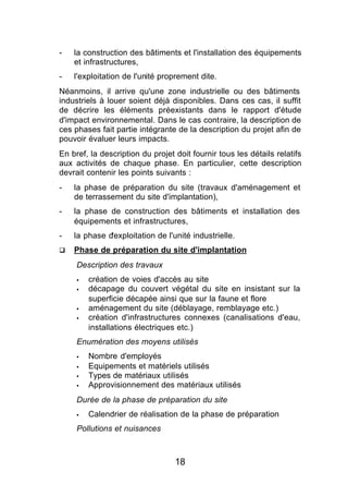 -   la construction des bâtiments et l'installation des équipements
    et infrastructures,
-   l'exploitation de l'unité proprement dite.
Néanmoins, il arrive qu'une zone industrielle ou des bâtiments
industriels à louer soient déjà disponibles. Dans ces cas, il suffit
de décrire les éléments préexistants dans le rapport d'étude
d'impact environnemental. Dans le cas contraire, la description de
ces phases fait partie intégrante de la description du projet afin de
pouvoir évaluer leurs impacts.
En bref, la description du projet doit fournir tous les détails relatifs
aux activités de chaque phase. En particulier, cette description
devrait contenir les points suivants :
-   la phase de préparation du site (travaux d'aménagement et
    de terrassement du site d'implantation),
-   la phase de construction des bâtiments et installation des
    équipements et infrastructures,
-   la phase d'exploitation de l'unité industrielle.
q   Phase de préparation du site d'implantation
     Description des travaux
     §   création de voies d'accès au site
     §   décapage du couvert végétal du site en insistant sur la
         superficie décapée ainsi que sur la faune et flore
     §   aménagement du site (déblayage, remblayage etc.)
     §   création d'infrastructures connexes (canalisations d'eau,
         installations électriques etc.)
     Enumération des moyens utilisés
     §   Nombre d'employés
     §   Equipements et matériels utilisés
     §   Types de matériaux utilisés
     §   Approvisionnement des matériaux utilisés
     Durée de la phase de préparation du site
     §   Calendrier de réalisation de la phase de préparation
     Pollutions et nuisances



                                  18
 