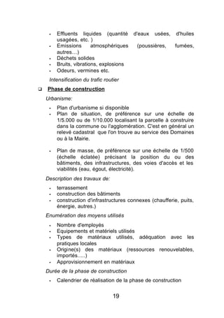§   Effluents liquides (quantité     d'eaux   usées,   d'huiles
         usagées, etc. )
     §   Emissions       atmosphériques    (poussières,     fumées,
         autres…)
     §   Déchets solides
     §   Bruits, vibrations, explosions
     §   Odeurs, vermines etc.
     Intensification du trafic routier
q   Phase de construction
    Urbanisme:
     §   Plan d'urbanisme si disponible
     §   Plan de situation, de préférence sur une échelle de
         1/5.000 ou de 1/10.000 localisant la parcelle à construire
         dans la commune ou l'agglomération. C'est en général un
         relevé cadastral que l'on trouve au service des Domaines
         ou à la Mairie.

     §   Plan de masse, de préférence sur une échelle de 1/500
         (échelle éclatée) précisant la position du ou des
         bâtiments, des infrastructures, des voies d'accès et les
         viabilités (eau, égout, électricité).
    Description des travaux de:
     §   terrassement
     §   construction des bâtiments
     §   construction d'infrastructures connexes (chaufferie, puits,
         énergie, autres.)
    Enumération des moyens utilisés
     §   Nombre d'employés
     §   Equipements et matériels utilisés
     §   Types de matériaux utilisés, adéquation avec les
         pratiques locales
     §   Origine(s) des matériaux (ressources renouvelables,
         importés.....)
     §   Approvisionnement en matériaux
    Durée de la phase de construction
     §   Calendrier de réalisation de la phase de construction


                                   19
 