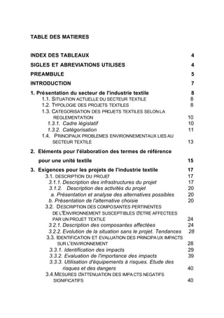 TABLE DES MATIERES


INDEX DES TABLEAUX                                                4
SIGLES ET ABREVIATIONS UTILISES                                   4
PREAMBULE                                                         5
INTRODUCTION                                                      7
1. Présentation du secteur de l'industrie textile                 8
     1.1. SITUATION ACTUELLE DU SECTEUR TEXTILE                   8
     1.2. TYPOLOGIE DES PROJETS TEXTILES                          8
     1.3. CATEGORISATION DES PROJETS TEXTILES SELON LA
         REGLEMENTATION                                          10
      1.3.1. Cadre législatif                                    10
      1.3.2. Catégorisation                                      11
    1.4. PRINCIPAUX PROBLEMES ENVIRONNEMENTAUX LIES AU
         SECTEUR TEXTILE                                         13
2. Eléments pour l'élaboration des termes de référence
   pour une unité textile                                        15
3. Exigences pour les projets de l'industrie textile             17
     3.1. DESCRIPTION DU PROJET                                  17
       3.1.1. Description des infrastructures du projet          17
       3.1.2. Description des activités du projet                20
        a. Présentation et analyse des alternatives possibles    20
       b. Présentation de l'alternative choisie                  20
     3.2. D ESCRIPTION DES COMPOSANTES PERTINENTES
         DE L'E NVIRONNEMENT SUSCEPTIBLES D' ETRE AFFECTEES
         PAR UN PROJET TEXTILE                                    24
       3.2.1. Description des composantes affectées               24
       3.2.2. Evolution de la situation sans le projet. Tendances 28
      3.3. IDENTIFICATION ET EVALUATION DES PRINCIPA UX IMPACTS
            SUR L' ENVIRONNEMENT                                  28
       3.3.1. Identification des impacts                          29
       3.3.2. Evaluation de l'importance des impacts              39
       3.3.3. Utilisation d'équipements à risques. Etude des
              risques et des dangers                              40
      3.4.MESURES D'ATTENUATION DES IMPA CTS NEGATIFS
         SIGNIFICATIFS                                            40


                                 2
 