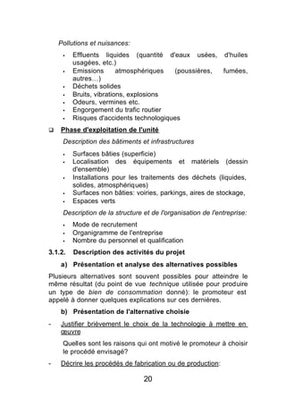 Pollutions et nuisances:
     §   Effluents liquides (quantité d'eaux usées, d'huiles
         usagées, etc.)
     §   Emissions       atmosphériques  (poussières, fumées,
         autres…)
     §   Déchets solides
     §   Bruits, vibrations, explosions
     §   Odeurs, vermines etc.
     §   Engorgement du trafic routier
     §   Risques d'accidents technologiques
q   Phase d'exploitation de l'unité
     Description des bâtiments et infrastructures
     §   Surfaces bâties (superficie)
     §   Localisation des équipements et matériels (dessin
         d'ensemble)
     §   Installations pour les traitements des déchets (liquides,
         solides, atmosphériques)
     §   Surfaces non bâties: voiries, parkings, aires de stockage,
     §   Espaces verts
     Description de la structure et de l'organisation de l'entreprise:
     §   Mode de recrutement
     §   Organigramme de l'entreprise
     §   Nombre du personnel et qualification
3.1.2.   Description des activités du projet
    a) Présentation et analyse des alternatives possibles
Plusieurs alternatives sont souvent possibles pour atteindre le
même résultat (du point de vue technique utilisée pour produire
un type de bien de consommation donné): le promoteur est
appelé à donner quelques explications sur ces dernières.
    b) Présentation de l'alternative choisie
-   Justifier brièvement le choix de la technologie à mettre en
    œuvre
     Quelles sont les raisons qui ont motivé le promoteur à choisir
     le procédé envisagé?
-   Décrire les procédés de fabrication ou de production:

                                 20
 