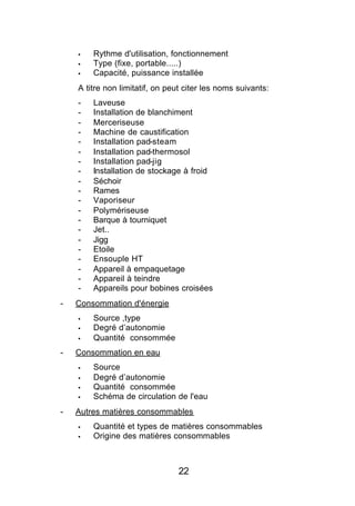 §   Rythme d'utilisation, fonctionnement
    §   Type (fixe, portable.....)
    §   Capacité, puissance installée
    A titre non limitatif, on peut citer les noms suivants:
    -   Laveuse
    -   Installation de blanchiment
    -   Merceriseuse
    -   Machine de caustification
    -   Installation pad-steam
    -   Installation pad-thermosol
    -   Installation pad-jig
    -   Installation de stockage à froid
    -   Séchoir
    -   Rames
    -   Vaporiseur
    -   Polymériseuse
    -   Barque à tourniquet
    -   Jet..
    -   Jigg
    -   Etoile
    -   Ensouple HT
    -   Appareil à empaquetage
    -   Appareil à teindre
    -   Appareils pour bobines croisées
-   Consommation d'énergie
    §   Source ,type
    §   Degré d’autonomie
    §   Quantité consommée
-   Consommation en eau
    §   Source
    §   Degré d’autonomie
    §   Quantité consommée
    §   Schéma de circulation de l'eau
-   Autres matières consommables
    §   Quantité et types de matières consommables
    §   Origine des matières consommables



                                22
 