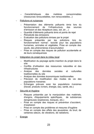 §    Caractéristiques   des     matières     consommables
        (ressources renouvelables, non renouvelables...)
-   Pollutions et nuisances
    §   Présentation des éléments polluants émis lors du
        fonctionnement     de    l’infrastructure,   des  sources
        d’émission et des récepteurs (eau, sol, air....)
    §   Quantité d’éléments polluants émis et points de rejet
    §   Périodicité des émissions
    §   Evaluation des pollutions émises par le projet
    §   Risques présentés par les pollutions lors du
        fonctionnement normal : toxicité pour les populations
        humaines, animales et végétales. Prise en compte des
        seuils, des phénomènes d’accumulation
    §   Prise en compte des risques de pollution accidentelle et
        de leurs conséquences
-   Intégration du projet dans le milieu local
    §   Modification du paysage après insertion du projet dans le
        site
    §   Conflits d'utilisation des ressources naturelles et des
        infrastructures
    §   Analyse      des     données      sociales    et    culturelles
        traditionnelles du site
    §   Analyse des données économiques traditionnelles
    §   Prévision de modification des modes de vie des
        populations riveraines
    §   Echanges prévues avec les populations riveraines
        (travail, produits vivriers, énergie, eau, santé, etc.)
-   Sécurité et Hygiène
    §   Risques présentés par la manipulation des matériels,
        d'engins, d'équipements spécifiques,        de substances
        dangereuses (explosives, toxiques, etc.)
    §   Prise en compte des risques et prévention d’accident,
        d’explosion
    §   Prise en compte des problèmes et mesures d’hygiène
    §   Prise en compte des effets des p   oussières, du bruit, de
        certaines odeurs, de vibrations, de radiations.
-   Energie


                                 23
 