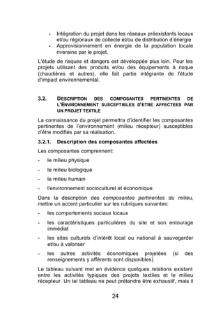 §   Intégration du projet dans les réseaux préexistants locaux
           et/ou régionaux de collecte et/ou de distribution d’énergie
       §   Approvisionnement en énergie de la population locale
           riveraine par le projet.
L'étude de risques et dangers est développée plus loin. Pour les
projets utilisant des produits et/ou des équipements à risque
(chaudières et autres), elle fait partie intégrante de l'étude
d'impact environnemental.


3.2.       D ESCRIPTION DES COMPOSANTES PERTINENTES DE
           L'ENVIRONNEMENT SUSCEPTIBLES D' ETRE AFFECTEES PAR
           UN PROJET TEXTILE

La connaissance du projet permettra d’identifier les composantes
pertinentes de l’environnement (milieu récepteur) susceptibles
d’être modifiés par sa réalisation.
3.2.1.     Description des composantes affectées
Les composantes comprennent:
-      le milieu physique
-      le milieu biologique
-      le milieu humain
-      l'environnement socioculturel et économique
Dans la description des composantes pertinentes du milieu,
mettre un accent particulier sur les rubriques suivantes:
-      les comportements sociaux locaux
-      les caractéristiques particulières du site et son entourage
       immédiat
-      les sites culturels d’intérêt local ou national à sauvegarder
       et/ou à valoriser
-      les autres activités économiques projetées            (si   des
       renseignements y afférents sont disponibles)
Le tableau suivant met en évidence quelques relations existant
entre les activités typiques des projets textiles et le milieu
récepteur. Un tel tableau ne peut prétendre être exhaustif, mais il

                                  24
 