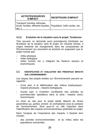 ACTIVITES/SOURCES
                                      RECEPTEURS D’IMPACT
            D’IMPACT
Transport (nombre véhicules,
bruits, fumées, effluents liquides    Population, trafic routier, etc.
etc. )


3.2.2.      Evolution de la situation sans le projet. Tendances
Très souvent, on demande au(x) promoteur(s) d'anticiper sur
l'évolution de la situation sans le projet. En d'autres termes, il
s'agira d'estimer les changements dans les composantes de
l'Environnement qui pourraient se produire en supposant que le
projet n'existe pas:
-      milieu physique
-      milieu biologique
-      milieu humain (en y intégrant les facteurs sociaux et
       économiques)


3.3.      IDENTIFICATION ET EVALUATION DES PRINCIPAUX IMPACTS
          SUR L'ENVIRONNEMENT

Les risques des projets textiles sur l’Environnement peuvent se
rapporter :
-      d’une part, à la détérioration des milieux biophysiques :
       impacts physiques , impacts écologiques;
-      d’autre part, à l’insertion insuffisante des activités du
       promoteur/des opérateurs dans la zone : impacts socio-
       économiques.
Le choix du site pour le projet textile dépend de divers
paramètres qui, parfois, entrent en contradiction avec le contexte
de l’environnement. Ainsi joue-t-il un rôle important dans
l’identification des impacts environnementaux potentiels du projet.
Dans l’analyse de l’importance des impacts, il faudrait tenir
compte :
-      des priorités environnementales       et du milieu selon les
       populations concernées

                                 28
 
