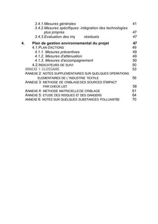 3.4.1.Mesures générales                                   41
          3.4.2.Mesures spécifiques: intégration des technologies
                plus propres                                        47
          3.4.3.Evaluation des impacts résiduels                    47
4.      Plan de gestion environnemental du projet                   47
        4.1.PLAN D'ACTIONS                                          49
          4.1.1. Mesures préventives                                49
          4.1.2. Mesures d'atténuation                              49
          4.1.3. Mesures d'accompagnement                           50
        4.2.INDICATEURS DE SUIVI                                    50
     ANNEXE 1: GLOSSAIRE                                            53
     ANNEXE 2: NOTES SUPPLEMENTAIRES SUR QUELQUES OPERATIONS
            ELEMENTAIRES DE L ' INDUSTRIE TEXTILE                   56
     ANNEXE 3: METHODE DE CRIBLAGE DES SOURCES D' IMPACT
              PAR CHECK LIST                                        58
     ANNEXE 4: METHODE MATRICIELLE DE CRIBLAGE                      61
     ANNEXE 5: ETUDE DES RISQUES ET DES DANGERS                     64
     ANNEXE 6: NOTES SUR QUELQUES SUBSTANCES POLLUANTES             70




                                   3
 
