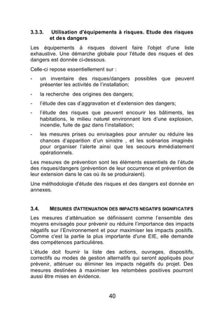 3.3.3.      Utilisation d'équipements à risques. Etude des risques
           et des dangers
Les équipements à risques doivent faire l'objet d'une liste
exhaustive. Une démarche globale pour l'étude des risques et des
dangers est donnée ci-dessous.
Celle-ci repose essentiellement sur :
-      un inventaire des risques/dangers possibles que peuvent
       présenter les activités de l’installation;
-      la recherche des origines des dangers;
-      l’étude des cas d’aggravation et d’extension des dangers;
-      l’étude des risques que peuvent encourir les bâtiments, les
       habitations, le milieu naturel environnant lors d’une explosion,
       incendie, fuite de gaz dans l’installation;
-      les mesures prises ou envisagées pour annuler ou réduire les
       chances d’apparition d’un sinistre , et les scénarios imaginés
       pour organiser l’alerte ainsi que les secours mmédiatement
                                                       i
       opérationnels.
Les mesures de prévention sont les éléments essentiels de l’étude
des risques/dangers (prévention de leur occurrence et prévention de
leur extension dans le cas où ils se produiraient).
Une méthodologie d'étude des risques et des dangers est donnée en
annexes.


3.4.       MESURES D'ATTENUATION DES IMPACTS NEGATIFS SIGNIFICATIFS
Les mesures d’atténuation se définissent comme l’ensemble des
moyens envisagés pour prévenir ou réduire l’importance des impacts
négatifs sur l’Environnement et pour maximiser les impacts positifs.
Comme c'est la partie la plus importante d'une EIE, elle demande
des compétences particulières.
L’étude doit fournir la liste des actions, ouvrages, dispositifs,
correctifs ou modes de gestion alternatifs qui seront appliqués pour
prévenir, atténuer ou éliminer les impacts négatifs du projet. Des
mesures destinées à maximiser les retombées positives pourront
aussi être mises en évidence.


                                   40
 