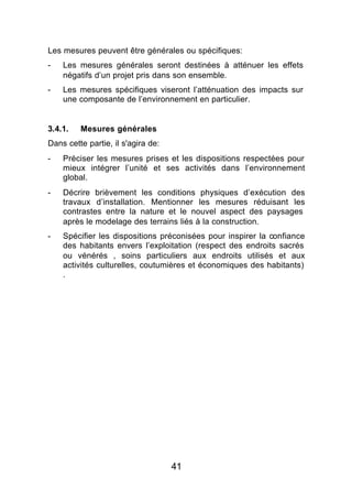 Les mesures peuvent être générales ou spécifiques:
-   Les mesures générales seront destinées à atténuer les effets
    négatifs d’un projet pris dans son ensemble.
-   Les mesures spécifiques viseront l’atténuation des impacts sur
    une composante de l’environnement en particulier.


3.4.1.   Mesures générales
Dans cette partie, il s'agira de:
-   Préciser les mesures prises et les dispositions respectées pour
    mieux intégrer l’unité et ses activités dans l’environnement
    global.
-   Décrire brièvement les conditions physiques d’exécution des
    travaux d’installation. Mentionner les mesures réduisant les
    contrastes entre la nature et le nouvel aspect des paysages
    après le modelage des terrains liés à la construction.
-   Spécifier les dispositions préconisées pour inspirer la confiance
    des habitants envers l’exploitation (respect des endroits sacrés
    ou vénérés , soins particuliers aux endroits utilisés et aux
    activités culturelles, coutumières et économiques des habitants)
    .




                                    41
 