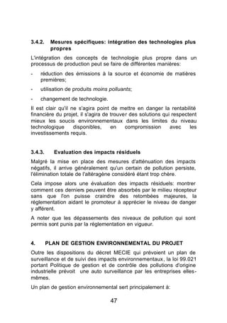 3.4.2.    Mesures spécifiques: intégration des technologies plus
          propres
L'intégration des concepts de technologie plus propre dans un
processus de production peut se faire de différentes manières:
-    réduction des émissions à la source et économie de matières
     premières;
-    utilisation de produits moins polluants;
-    changement de technologie.
Il est clair qu'il ne s'agira point de mettre en danger la rentabilité
financière du projet, il s'agira de trouver des solutions qui respectent
mieux les soucis environnementaux dans les limites du niveau
technologique       disponibles,    en    compromission      avec    les
investissements requis.


3.4.3.     Evaluation des impacts résiduels
Malgré la mise en place des mesures d'atténuation des impacts
négatifs, il arrive généralement qu'un certain de pollution persiste,
l'élimination totale de l'altéragène considéré étant trop chère.
Cela impose alors une évaluation des impacts résiduels: montrer
comment ces derniers peuvent être absorbés par le milieu récepteur
sans que l'on puisse craindre des retombées majeures, la
réglementation aidant le promoteur à apprécier le niveau de danger
y afférent.
A noter que les dépassements des niveaux de pollution qui sont
permis sont punis par la réglementation en vigueur.


4.       PLAN DE GESTION ENVIRONNEMENTAL DU PROJET
Outre les dispositions du décret MECIE qui prévoient un plan de
surveillance et de suivi des impacts environnementaux, la loi 99.021
portant Politique de gestion et de contrôle des pollutions d'origine
industrielle prévoit une auto surveillance par les entreprises elles-
mêmes.
Un plan de gestion environnemental sert principalement à:

                                   47
 