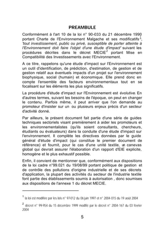 PREAMBULE
Conformément à l'art 10 de la loi n° 90-033 du 21 décembre 1990
                                                                      1
portant Charte de l'Environnement Malgache et ses modificatifs ,
'tout investissement, public ou privé, susceptible de porter atteinte à
l'Environnement doit faire l'objet d'une étude d'impact' suivant les
                                                  2
procédures décrites dans le décret MECIE portant Mise en
Compatibilité des Investissements avec l'Environnement.
A ce titre, rappelons qu'une étude d'impact sur l'Environnement est
un outil d'identification, de prédiction, d'estimation, de gestion et de
gestion relatif aux éventuels impacts d'un projet sur l'environnement
biophysique, social (humain) et économique. Elle prend donc en
compte l'ensemble des facteurs environnementaux tout en se
focalisant sur les éléments les plus significatifs.
La procédure d'étude d'impact sur l'Environnement est évolutive. En
d'autres termes, suivant les besoins de l'époque, on peut en changer
le contenu. Parfois même, il peut arriver que l'on demande au
promoteur d'insister sur un ou plusieurs enjeux précis d'un secteur
d'activité donné.
Par ailleurs, le présent document fait partie d'une série de guides
techniques sectoriels visant premièrement à aider les promoteurs et
les environnementalistes (qu'ils soient consultants, chercheurs,
étudiants ou évaluateurs) dans la conduite d'une étude d'impact sur
l'environnement. Il complète les directives données par le guide
général d'étude d'impact (qui constitue le premier document de
référence) et fournit, pour le cas d'une unité textile, u canevas
                                                          n
global qui devrait assurer l'élaboration d'un rapport d'EIE explicite,
homogène et le plus exhaustif possible.
Enfin, il convient de mentionner que, conformément aux dispositions
de la loi cadre n°99.021 du 19/08/99 portant politique de gestion et
de contrôle des pollutions d'origine industrielle et de ses décrets
d'application, la plupart des activités du secteur de l'industrie textile
font partie des établissements soumis à autorisation , donc soumises
aux dispositions de l'annexe 1 du décret MECIE.


1
    la loi est modifiée par les lois n° 97-012 du 06 juin 1997 et n° 2004-015 du 19 août 2004
2
  décret n° 99-954 du 15 décembre 1999 modifié par le décret n° 2004-167 du 03 février
2004

                                                5
 