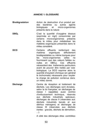 ANNEXE 1: GLOSSAIRE


Biodégradation     Action de destruction d’un produit par
                   des bactéries ou autres agents
                   biologiques    et     micro-organismes
                   présents dans la nature
DBO5               C’est la quantité d’oxygène dissous
                   (exprimée en mg/l) consommée par
                   certains micro-organismes présents
                   dans le milieu pour métaboliser les
                   matières organiques présentes dans le
                   milieu considéré.
DCO                Certains effluents renferment des
                   matières     organiques    difficilement
                   biodégradables ou même toxiques pour
                   les    micro-organismes     (elles    ne
                   fournissent que des valeurs faibles ou
                   nulles en DBO5). Ces effluents
                   nécessitent des traitements particuliers
                   avant de pouvoir être traités par voie
                   biologique. La DCO exprime alors la
                   quantité d'oxydant chimique (en général
                   le bichromate) nécessaire pour oxyder
                   la charge de pollution contenue dans
                   un milieu donné.
Décharge           Centre de réception et traitement de
                   déchets. Les décharges sont divisées,
                   selon la loi française, en décharges de
                   classe I (appelées aussi centres
                   d’enfouissement technique, réservés
                   aux déchets industriels spéciaux),
                   décharges de classe II (réservées aux
                   déchets industriels banals et aux
                   détritus ménagers) et décharges de
                   classe III (réservées aux déchets
                   inertes : gravats, déchets de démolition,
                   ...).
                   A côté des décharges dites contrôlées

                           53
 