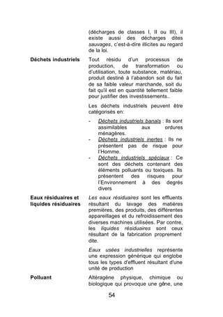 (décharges de classes I, II ou III), il
                       existe aussi des décharges dites
                       sauvages, c’est-à-dire illicites au regard
                       de la loi.
Déchets industriels    Tout résidu d’un processus de
                       production, de transformation ou
                       d’utilisation, toute substance, matériau,
                       produit destiné à l’abandon soit du fait
                       de sa faible valeur marchande, soit du
                       fait qu'il est en quantité tellement faible
                       pour justifier des investissements..
                       Les déchets industriels peuvent être
                       catégorisés en:
                       -   Déchets industriels banals : Ils sont
                           assimilables      aux        ordures
                           ménagères.
                       -   Déchets industriels inertes : Ils ne
                           présentent pas de risque pour
                           l’Homme.
                       -   Déchets industriels spéciaux : Ce
                           sont des déchets contenant des
                           éléments polluants ou toxiques. Ils
                           présentent des risques pour
                           l’Environnement à des degrés
                           divers
Eaux résiduaires et    Les eaux résiduaires sont les effluents
liquides résiduaires   résultant du lavage des matières
                       premières, des produits, des différentes
                       appareillages et du refroidissement des
                       diverses machines utilisées. Par contre,
                       les liquides résiduaires sont ceux
                       résultant de la fabrication proprement
                       dite.
                       Eaux usées industrielles représente
                       une expression générique qui englobe
                       tous les types d'effluent résultant d'une
                       unité de production
Polluant               Altéragène physique, chimique ou
                       biologique qui provoque une gêne, une

                                54
 