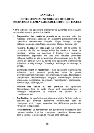 ANNEXE 2 :
    NOTES SUPPLEMENTAIRES SUR QUELQUES
OPERATIONS ELEMENTAIRES DE L'INDUSTRIE TEXTILE


A titre indicatif, les opérations élémentaires suivantes sont souvent
rencontrées dans la production textile:
-   Préparation des matières premières et intrants: selon les
    matières premières utilisées, on rencontre principalement les
    opérations élémentaires ci-après: triage, lavage, cardage,
    battage, mélange, chauffage, extrusion, étirage, teinture, etc.
-   Filature, tissage et tricotage: La filature est la phase de
    production de fils. Le tissage utilise les métiers à tisser. Le
    tricotage     utilise les machines à tricoter. Les opérations
    élémentaires dépendent du type des matières premières
    utilisées traitées et de la technique d'assemblage des fils. On
    trouve en général l'une ou l'autre des opérations élémentaires
    suivantes: le dégraissage, l'encollage, le tissage, le tricotage, le
    lavage.
-   Ennoblissement et traitement : Les opérations élémentaires
    suivantes   sont    souvent    pratiquées    dans    la    phase
    d'ennoblissement: flambage, désencollage, lavage, dégraissage,
    blanchiment, débouillissage, rinçage, mercerisage, teinture,
    impression, sérigraphie, apprêtage, neutralisation, sanforisage,
    adoucissage, séchage, etc.
-   Finition des tissus ou des produits: les opérations
    élémentaires lors de cette phase sont essentiellement: le
    finissage mécanique, le contrôle de qualité et le
    conditionnement.
-   Confection: La confection consiste à produire l'article voulu en
    passant par diverses opérations élémentaires dont les
    principales sont: coupe, assemble des différentes parties de
    l'article et le repassage.
-   Retraitement : Le retraitement est quelquefois nécessaire pour
    certains articles dont les principales opérations élémentaires
    sont le lavage, le délavage, le rinçage et le séchage.



                                  56
 