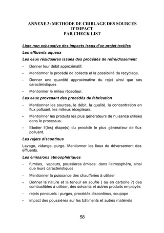 ANNEXE 3: METHODE DE CRIBLAGE DES SOURCES
                    D'IMPACT
                  PAR CHECK LIST

Liste non exhaustive des impacts issus d'un projet textiles
Les effluents aqueux
Les eaux résiduaires issues des procédés de refroidissement.
-   Donner leur débit approximatif.
-   Mentionner le procédé de collecte et la possibilité de recyclage.
-   Donner une quantité approximative du rejet ainsi que ses
    caractéristiques
-   Mentionner le milieu récepteur.
Les eaux provenant des procédés de fabrication
-   Mentionner les sources, le débit, la qualité, la concentration en
    flux polluant, les milieux récepteurs.
-   Mentionner les produits les plus générateurs de nuisance utilisés
    dans le processus.
-   Etudier l’(les) étape(s) du procédé le plus générateur de flux
    polluant.
Les rejets discontinus
Lavage, vidange, purge. Mentionner les lieux de déversement des
effluents.
Les émissions atmosphériques
-   fumées, vapeurs, poussières émises dans l’atmosphère, ainsi
    que leurs caractéristiques
-   Mentionner la puissance des chaufferies à utiliser
-   Donner la nature et la teneur en soufre ( ou en carbone ?) des
    combustibles à utiliser, des solvants et autres produits employés
-   rejets ponctuels : purges, procédés discontinus, soupape
-   impact des poussières sur les bâtiments et autres matériels



                                 58
 