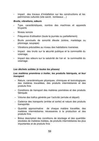 -      impact des travaux d’installation sur les constructions et les
       patrimoines culturels (site sacré , tombeaux ...)
Bruits, vibrations, odeurs
-      Type, caractéristiques, nombre des machines et appareils
       bruyants
-      Niveau sonore
-      Fréquence d'utilisation (toute la journée ou partiellement)
-      Bruits ponctuels de sonorité élevée (sirène, martelage ou
       pilonnage, soupape)
-      Vibrations prévisibles au niveau des habitations riveraines
-      Impact des bruits sur la sécurité publique et la commodité du
       voisinage;
-      Impact des odeurs sur la salubrité de l’air et la commodité du
       voisinage;


Les déchets solides (à toutes les phases)
Les matières premières à traiter, les produits fabriqués, et leur
transport
    − Nature, caractéristiques physiques, chimiques et toxicologiques
      des matières travaillées, des produits intermédiaires et des
      produits finis
    − Conditions de transport des matières premières et des produits
      fabriqués
    − Volume des trafics générés par l’activité (arrivée et départ)
    − Cadence des transports (entrée et sortie) et nature des produits
      transportés
    − Quantité approximative   de chaque matière travaillée, des
      matières intermédiaires nécessaires à la production et des
      produits finis
    − Brève description des conditions de stockage et des quantités
      stockées de matières traitées, de produits intermédiaires les plus
      importantes et de produits finis


                                     59
 