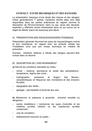 ANNEXE 5 : ETUDE DES RISQUES ET DES DANGERS
La présentation classique d’une étude des risques et des dangers
inclue généralement 7 parties. Certaines d'entre elles sont déjà
disponibles dans les parties antérieures du rapport (comme la
description de l'Environnement); dans ce cas, seuls des résumés
explicites y afférents seront nécessaires dans ce qui suivra car le
degré de détails requis est beaucoup plus élevé.


A) PRESENTATION DES RISQUES/DANGERS POSSIBLES
Présentation générale résumant les types de risques/dangers craints
et leur importance, en rapport avec les produits utilisés par
l’installation ainsi que son niveau technique en matière de
prévention.
D’autres mentions relatives à l’étude des dangers peuvent être
inclues dans ce résumé.


B) DESCRIPTION DE L’ENV IRONNEMENT
a) Décrire les conditions naturelles du milieu :
-   climat : violence, abondance et rareté des précipitations ;
    température, régime des vents ;
-   hydrographie :    puissance    et   largeur    des   fleuves ;
    caractéristiques et fréquence des inondations et des érosions
    fluviales.
-   topographie des reliefs ;
-   géologie : perméabilité et érosivité des sols.


b) Mentionner la présence à proximité              d’endroit sensible ou
dangereux :
-   autres installations ( mentionner les types d’activités et les
    matières qu’elles utilisent ou les substances qu’elles
    contiennent ;
-   voie de circulation ;
-   établissement recevant du public ;

                                   64
 