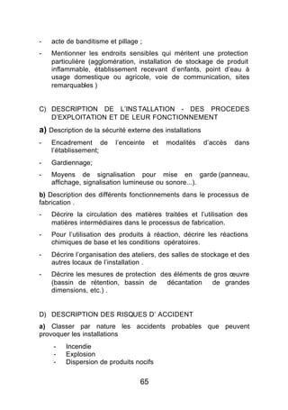 -   acte de banditisme et pillage ;
-   Mentionner les endroits sensibles qui méritent une protection
    particulière (agglomération, installation de stockage de produit
    inflammable, établissement recevant d’enfants, point d’eau à
    usage domestique ou agricole, voie de communication, sites
    remarquables )


C) DESCRIPTION DE L’INS TALLATION - DES PROCEDES
   D’EXPLOITATION ET DE LEUR FONCTIONNEMENT
a) Description de la sécurité externe des installations
-   Encadrement de       l’enceinte    et   modalités     d’accès   dans
    l’établissement;
-   Gardiennage;
-   Moyens de signalisation pour mise en garde (panneau,
    affichage, signalisation lumineuse ou sonore...).
b) Description des différents fonctionnements dans le processus de
fabrication .
-   Décrire la circulation des matières traitées et l’utilisation des
    matières intermédiaires dans le processus de fabrication.
-   Pour l’utilisation des produits à réaction, décrire les réactions
    chimiques de base et les conditions opératoires.
-   Décrire l’organisation des ateliers, des salles de stockage et des
    autres locaux de l’installation .
-   Décrire les mesures de protection des éléments de gros œuvre
    (bassin de rétention, bassin de     décantation  de grandes
    dimensions, etc.) .


D) DESCRIPTION DES RISQUES D’ ACCIDENT
a) Classer par nature les accidents probables que peuvent
provoquer les installations
    -    Incendie
    -    Explosion
    -    Dispersion de produits nocifs


                                  65
 