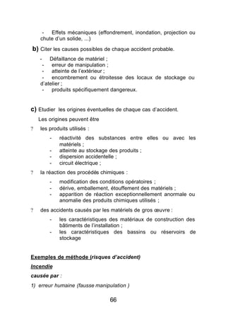 -  Effets mécaniques (effondrement, inondation, projection ou
    chute d’un solide, ...)

b) Citer les causes possibles de chaque accident probable.
    -   Défaillance de matériel ;
     -   erreur de manipulation ;
     -   atteinte de l’extérieur ;
     -   encombrement ou étroitesse des locaux de stockage ou
    d’atelier ;
     -   produits spécifiquement dangereux.


c) Etudier les origines éventuelles de chaque cas d’accident.
    Les origines peuvent être
?   les produits utilisés :
        -   réactivité des substances entre elles ou avec les
            matériels ;
        -   atteinte au stockage des produits ;
        -   dispersion accidentelle ;
        -   circuit électrique ;
?   la réaction des procédés chimiques :
        -   modification des conditions opératoires ;
        -   dérive, emballement, étouffement des matériels ;
        -   apparition de réaction exceptionnellement anormale ou
            anomalie des produits chimiques utilisés ;
?   des accidents causés par les matériels de gros œuvre :
        -   les caractéristiques des matériaux de construction des
            bâtiments de l’installation ;
        -   les caractéristiques des bassins ou réservoirs de
            stockage


Exemples de méthode (risques d’accident)
Incendie
causée par :
1) erreur humaine (fausse manipulation )

                                66
 