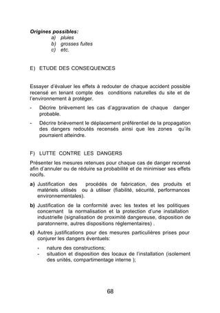 Origines possibles:
        a) pluies
        b) grosses fuites
        c) etc.


E) ETUDE DES CONSEQUENCES


Essayer d’évaluer les effets à redouter de chaque accident possible
recensé en tenant compte des conditions naturelles du site et de
l’environnement à protéger.
-       Décrire brièvement les cas d’aggravation de chaque         danger
        probable.
-       Décrire brièvement le déplacement préférentiel de la propagation
        des dangers redoutés recensés ainsi que les zones qu’ils
        pourraient atteindre.


F) LUTTE CONTRE LES DANGERS
Présenter les mesures retenues pour chaque cas de danger recensé
afin d’annuler ou de réduire sa probabilité et de minimiser ses effets
nocifs.
a) Justification des   procédés de fabrication, des produits et
   matériels utilisés ou à utiliser (fiabilité, sécurité, performances
   environnementales).
b) Justification de la conformité avec les textes et les politiques
   concernant la normalisation et la protection d’une installation
   industrielle (signalisation de proximité dangereuse, disposition de
   paratonnerre, autres dispositions réglementaires) .
c) Autres justifications pour des mesures particulières prises pour
   conjurer les dangers éventuels:
    -      nature des constructions;
    -      situation et disposition des locaux de l’installation (isolement
           des unités, compartimentage interne );




                                     68
 