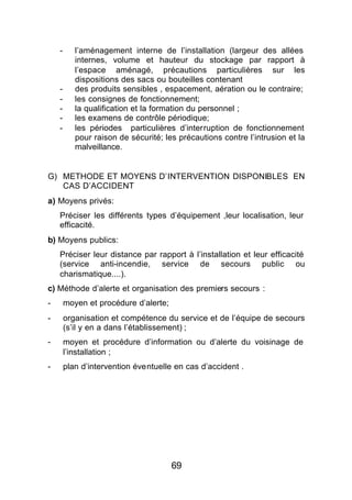 -      l’aménagement interne de l’installation (largeur des allées
           internes, volume et hauteur du stockage par rapport à
           l’espace aménagé, précautions particulières sur les
           dispositions des sacs ou bouteilles contenant
    -      des produits sensibles , espacement, aération ou le contraire;
    -      les consignes de fonctionnement;
    -      la qualification et la formation du personnel ;
    -      les examens de contrôle périodique;
    -      les périodes particulières d’interruption de fonctionnement
           pour raison de sécurité; les précautions contre l’intrusion et la
           malveillance.


G) METHODE ET MOYENS D’INTERVENTION DISPONIBLES EN
   CAS D’ACCIDENT
a) Moyens privés:
    Préciser les différents types d’équipement ,leur localisation, leur
    efficacité.
b) Moyens publics:
    Préciser leur distance par rapport à l’installation et leur efficacité
    (service anti-incendie, service de secours public ou
    charismatique....).
c) Méthode d’alerte et organisation des premiers secours :
-       moyen et procédure d’alerte;
-       organisation et compétence du service et de l’équipe de secours
        (s’il y en a dans l’établissement) ;
-       moyen et procédure d’information ou d’alerte du voisinage de
        l’installation ;
-       plan d’intervention éventuelle en cas d’accident .




                                       69
 