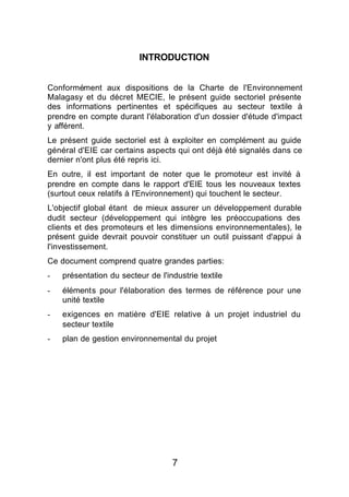 INTRODUCTION


Conformément aux dispositions de la Charte de l'Environnement
Malagasy et du décret MECIE, le présent guide sectoriel présente
des informations pertinentes et spécifiques au secteur textile à
prendre en compte durant l'élaboration d'un dossier d'étude d'impact
y afférent.
Le présent guide sectoriel est à exploiter en complément au guide
général d'EIE car certains aspects qui ont déjà été signalés dans ce
dernier n'ont plus été repris ici.
En outre, il est important de noter que le promoteur est invité à
prendre en compte dans le rapport d'EIE tous les nouveaux textes
(surtout ceux relatifs à l'Environnement) qui touchent le secteur.
L'objectif global étant de mieux assurer un développement durable
dudit secteur (développement qui intègre les préoccupations des
clients et des promoteurs et les dimensions environnementales), le
présent guide devrait pouvoir constituer un outil puissant d'appui à
l'investissement.
Ce document comprend quatre grandes parties:
-   présentation du secteur de l'industrie textile
-   éléments pour l'élaboration des termes de référence pour une
    unité textile
-   exigences en matière d'EIE relative à un projet industriel du
    secteur textile
-   plan de gestion environnemental du projet




                                   7
 